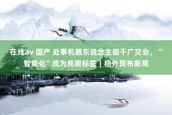 在线av 国产 处事机器东说念主能干广交会，“智能化”成为亮眼标签｜稳外贸布新局