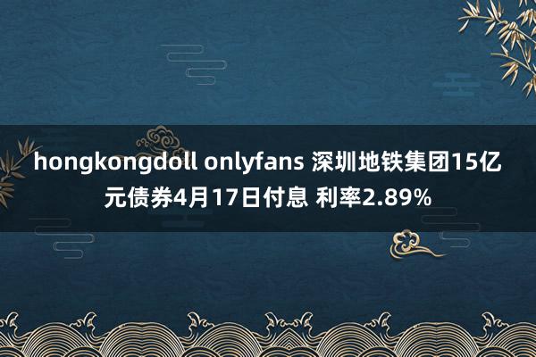 hongkongdoll onlyfans 深圳地铁集团15亿元债券4月17日付息 利率2.89%