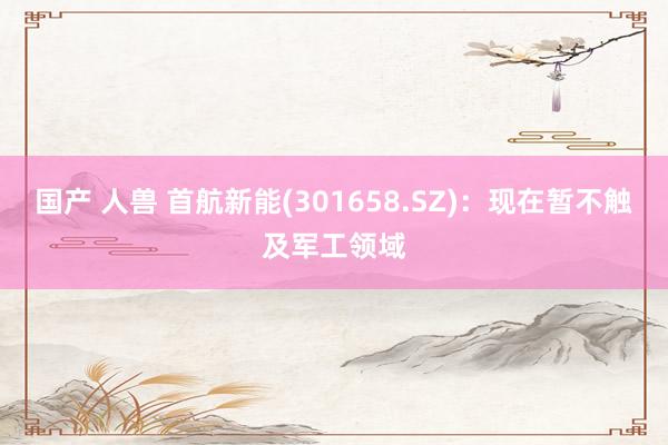国产 人兽 首航新能(301658.SZ)：现在暂不触及军工领域