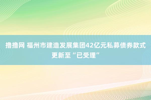 撸撸网 福州市建造发展集团42亿元私募债券款式更新至“已受理”