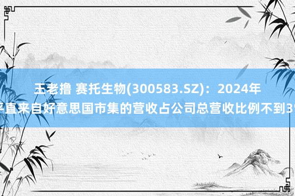 王老撸 赛托生物(300583.SZ)：2024年平直来自好意思国市集的营收占公司总营收比例不到3%