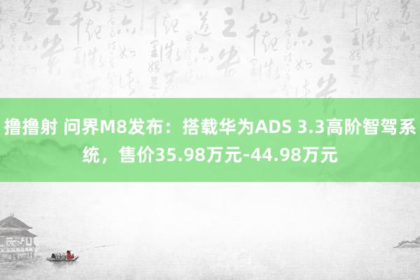 撸撸射 问界M8发布：搭载华为ADS 3.3高阶智驾系统，售价35.98万元-44.98万元