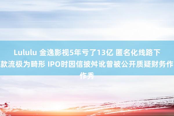 Lululu 金逸影视5年亏了13亿 匿名化线路下现款流极为畸形 IPO时因信披舛讹曾被公开质疑财务作秀