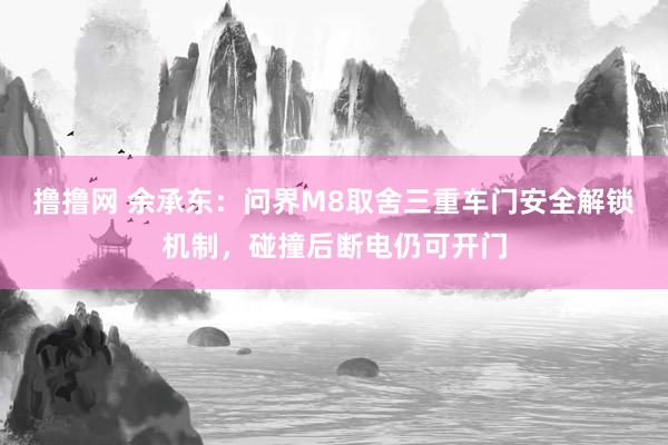 撸撸网 余承东：问界M8取舍三重车门安全解锁机制，碰撞后断电仍可开门