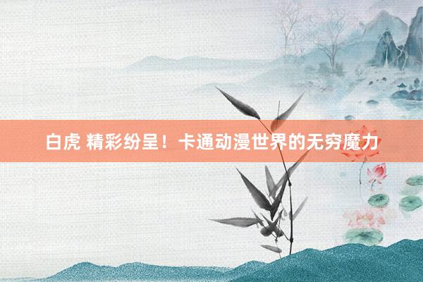 白虎 精彩纷呈！卡通动漫世界的无穷魔力