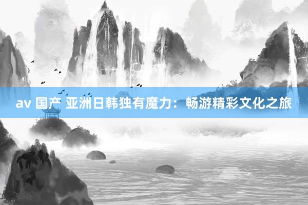 av 国产 亚洲日韩独有魔力：畅游精彩文化之旅