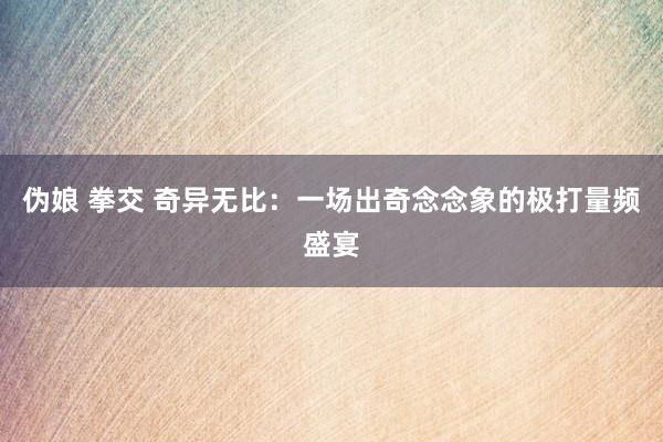 伪娘 拳交 奇异无比：一场出奇念念象的极打量频盛宴