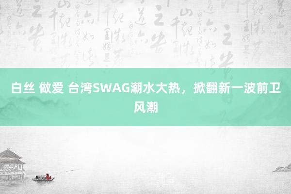 白丝 做爱 台湾SWAG潮水大热，掀翻新一波前卫风潮