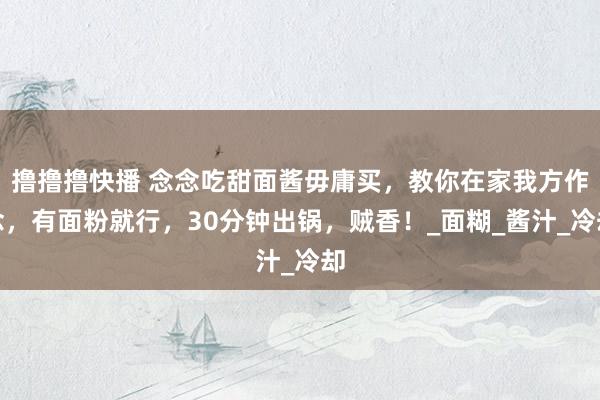 撸撸撸快播 念念吃甜面酱毋庸买，教你在家我方作念，有面粉就行，30分钟出锅，贼香！_面糊_酱汁_冷却