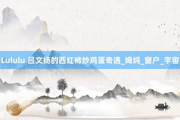 Lululu 吕文扬的西红柿炒鸡蛋奇遇_姆妈_窗户_宇宙