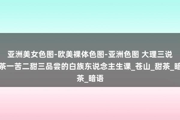 亚洲美女色图-欧美裸体色图-亚洲色图 大理三说念茶一苦二甜三品尝的白族东说念主生课_苍山_甜茶_暗语