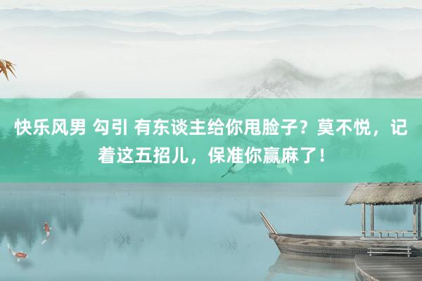 快乐风男 勾引 有东谈主给你甩脸子？莫不悦，记着这五招儿，保准你赢麻了！