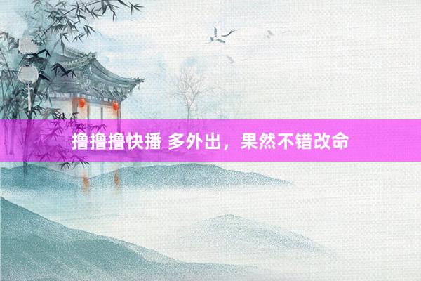 撸撸撸快播 多外出，果然不错改命