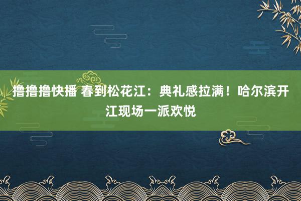 撸撸撸快播 春到松花江：典礼感拉满！哈尔滨开江现场一派欢悦