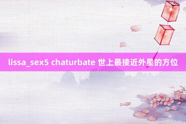 lissa_sex5 chaturbate 世上最接近外星的方位