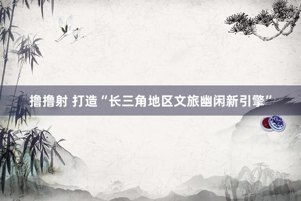 撸撸射 打造“长三角地区文旅幽闲新引擎”