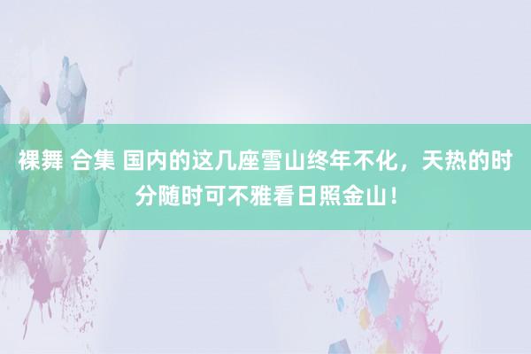裸舞 合集 国内的这几座雪山终年不化，天热的时分随时可不雅看日照金山！