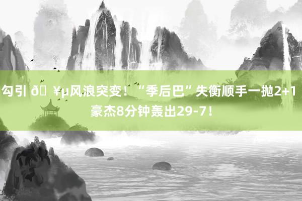 勾引 🥵风浪突变！“季后巴”失衡顺手一抛2+1 豪杰8分钟轰出29-7！