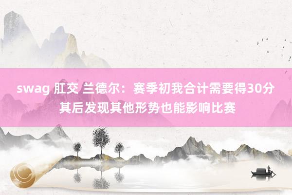 swag 肛交 兰德尔：赛季初我合计需要得30分 其后发现其他形势也能影响比赛