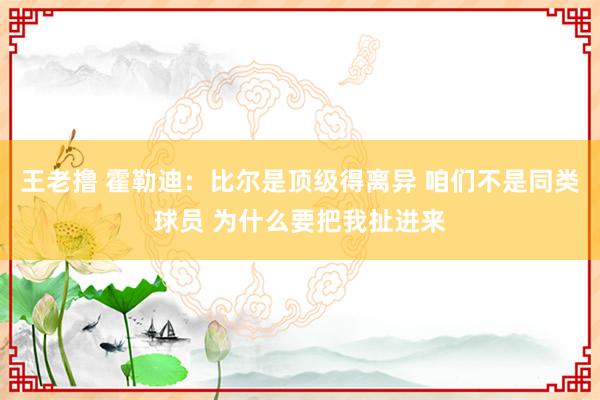 王老撸 霍勒迪：比尔是顶级得离异 咱们不是同类球员 为什么要把我扯进来