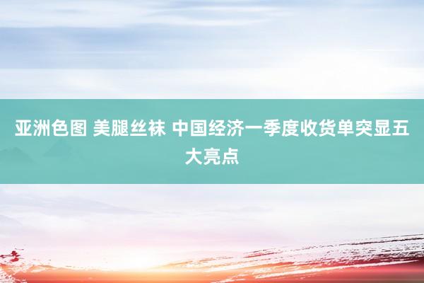 亚洲色图 美腿丝袜 中国经济一季度收货单突显五大亮点