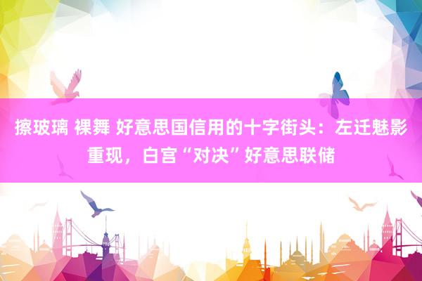擦玻璃 裸舞 好意思国信用的十字街头：左迁魅影重现，白宫“对决”好意思联储