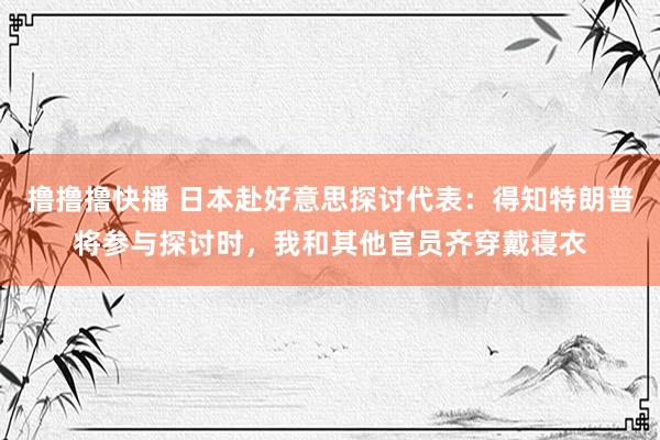 撸撸撸快播 日本赴好意思探讨代表：得知特朗普将参与探讨时，我和其他官员齐穿戴寝衣