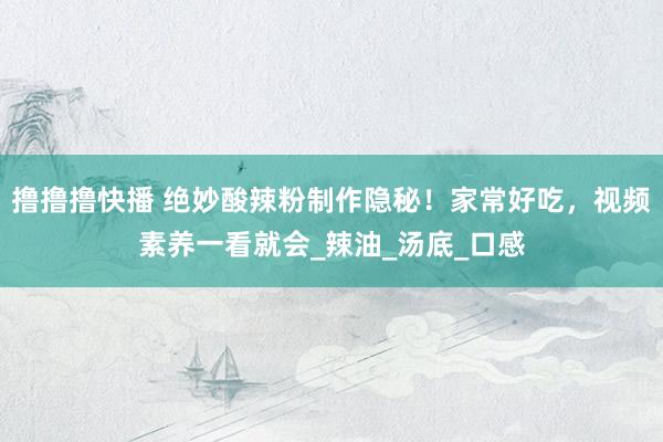 撸撸撸快播 绝妙酸辣粉制作隐秘！家常好吃，视频素养一看就会_辣油_汤底_口感