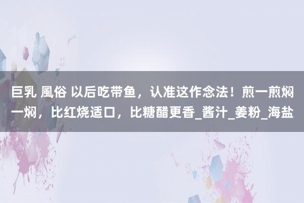 巨乳 風俗 以后吃带鱼，认准这作念法！煎一煎焖一焖，比红烧适口，比糖醋更香_酱汁_姜粉_海盐