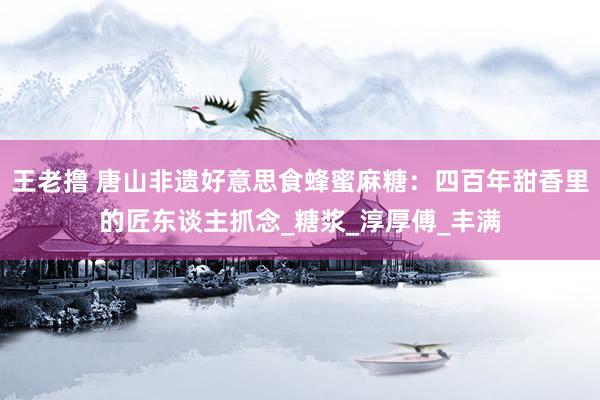 王老撸 唐山非遗好意思食蜂蜜麻糖：四百年甜香里的匠东谈主抓念_糖浆_淳厚傅_丰满