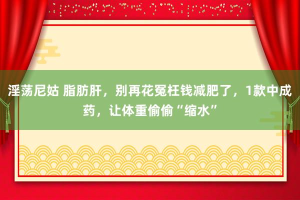 淫荡尼姑 脂肪肝，别再花冤枉钱减肥了，1款中成药，让体重偷偷“缩水”