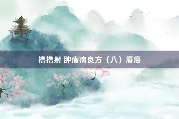 撸撸射 肿瘤病良方（八）唇癌