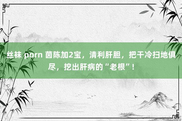 丝袜 porn 茵陈加2宝，清利肝胆，把干冷扫地俱尽，挖出肝病的“老根”!
