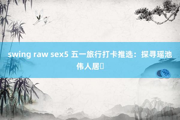 swing raw sex5 五一旅行打卡推选：探寻瑶池伟人居✨