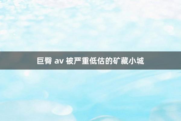 巨臀 av 被严重低估的矿藏小城