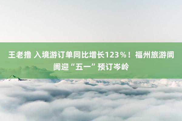 王老撸 入境游订单同比增长123％！福州旅游阛阓迎“五一”预订岑岭
