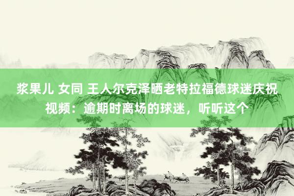 浆果儿 女同 王人尔克泽晒老特拉福德球迷庆祝视频：逾期时离场的球迷，听听这个