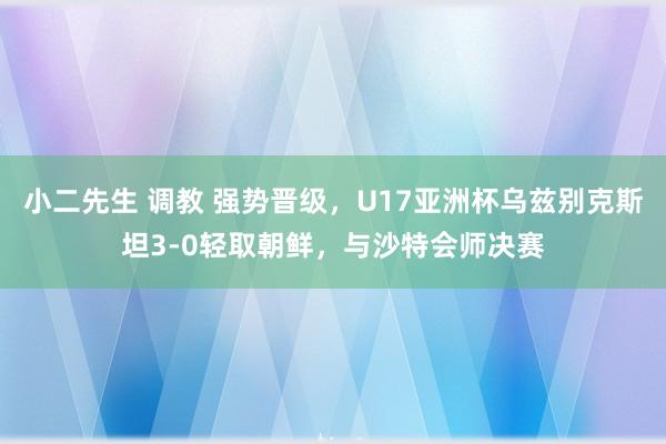 小二先生 调教 强势晋级，U17亚洲杯乌兹别克斯坦3-0轻取朝鲜，与沙特会师决赛