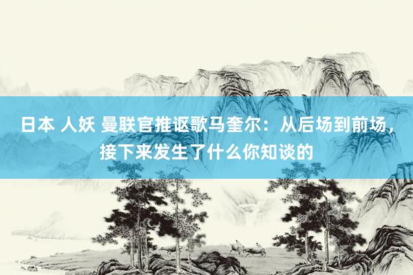 日本 人妖 曼联官推讴歌马奎尔：从后场到前场，接下来发生了什么你知谈的