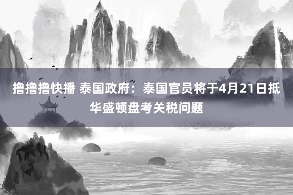 撸撸撸快播 泰国政府：泰国官员将于4月21日抵华盛顿盘考关税问题