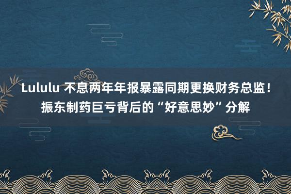 Lululu 不息两年年报暴露同期更换财务总监！振东制药巨亏背后的“好意思妙”分解