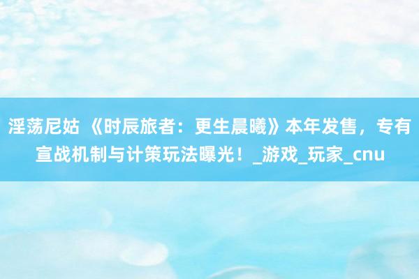 淫荡尼姑 《时辰旅者：更生晨曦》本年发售，专有宣战机制与计策玩法曝光！_游戏_玩家_cnu