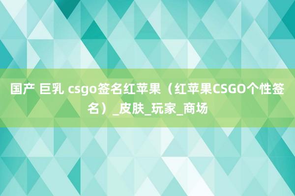 国产 巨乳 csgo签名红苹果（红苹果CSGO个性签名）_皮肤_玩家_商场