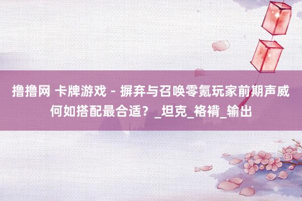 撸撸网 卡牌游戏 - 摒弃与召唤零氪玩家前期声威何如搭配最合适？_坦克_袼褙_输出