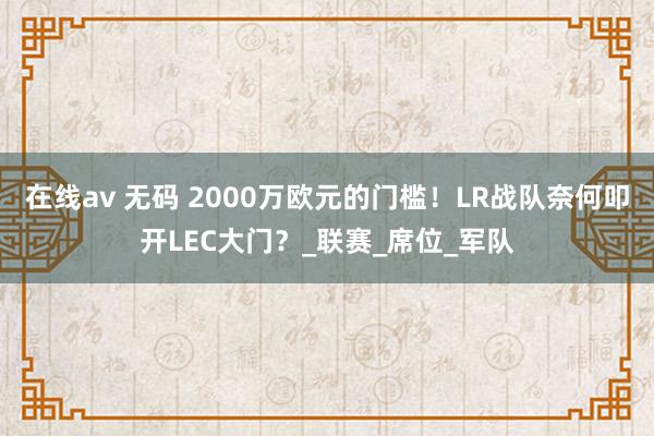 在线av 无码 2000万欧元的门槛！LR战队奈何叩开LEC大门？_联赛_席位_军队