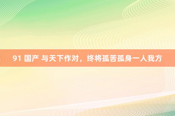 91 国产 与天下作对，终将孤苦孤身一人我方