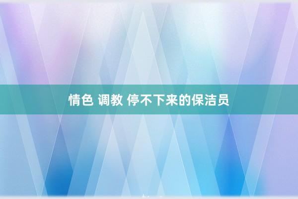 情色 调教 停不下来的保洁员