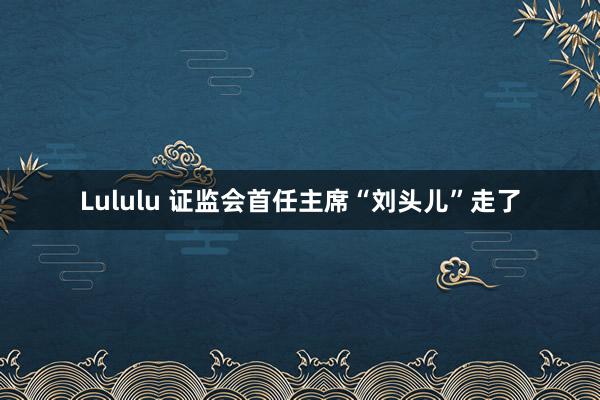 Lululu 证监会首任主席“刘头儿”走了
