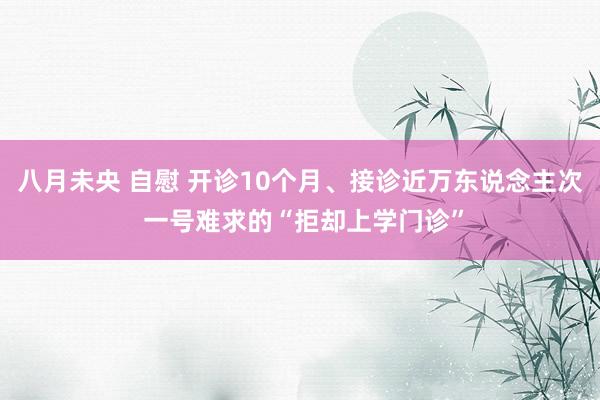 八月未央 自慰 开诊10个月、接诊近万东说念主次 一号难求的“拒却上学门诊”