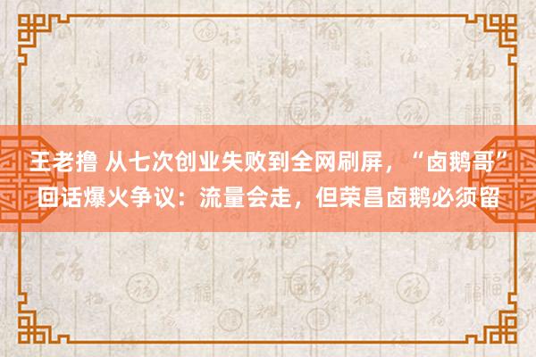 王老撸 从七次创业失败到全网刷屏，“卤鹅哥”回话爆火争议：流量会走，但荣昌卤鹅必须留